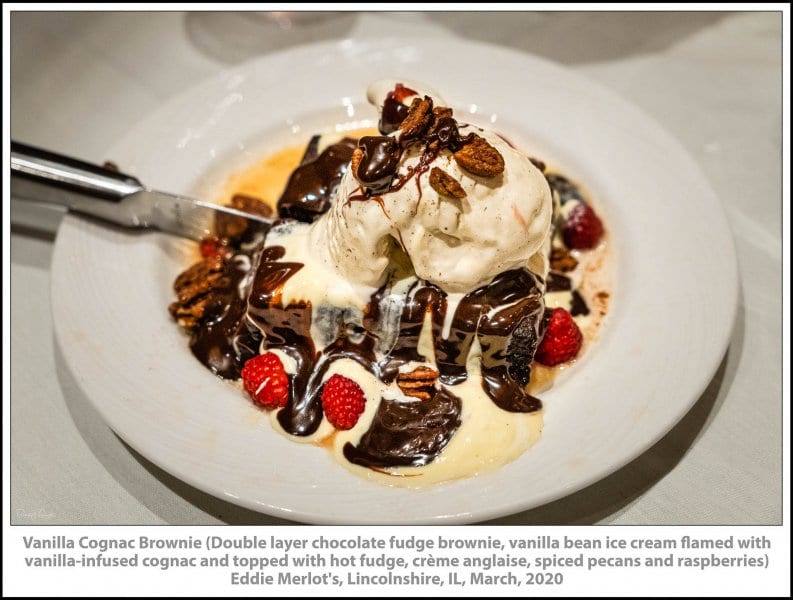 Vanilla Cognac Brownie (Double layer chocolate fudge brownie, vanilla bean ice cream flamed with vanilla-infused cognac and topped with hot fudge, crème anglaise, spiced pecans and raspberries) Eddie Merlot's, Lincolnshire, IL, March, 2020